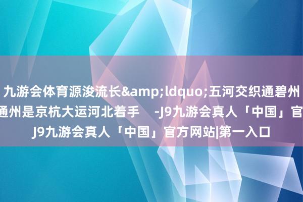 九游会体育源浚流长&ldquo;五河交织通碧州&rdquo;通州是京杭大运河北着手    -J9九游会真人「中国」官方网站|第一入口