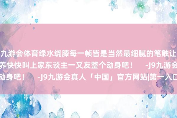 九游会体育绿水绕膝每一帧皆是当然最细腻的笔触让心灵享受到宁静与调养快快叫上家东谈主一又友整个动身吧！    -J9九游会真人「中国」官方网站|第一入口