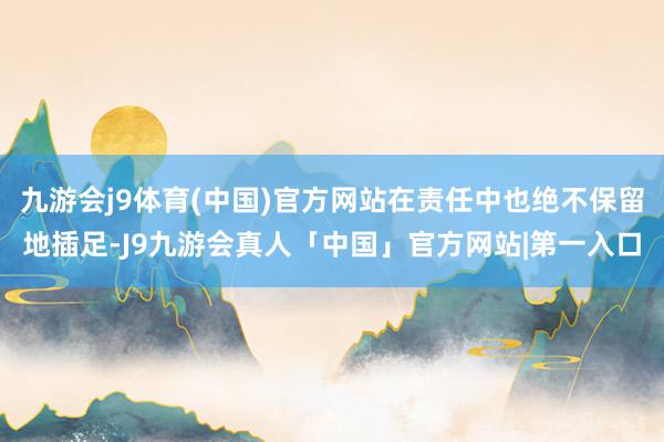 九游会j9体育(中国)官方网站在责任中也绝不保留地插足-J9九游会真人「中国」官方网站|第一入口