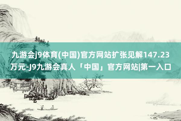 九游会j9体育(中国)官方网站扩张见解147.23万元-J9九游会真人「中国」官方网站|第一入口