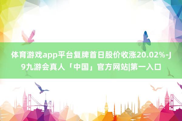 体育游戏app平台复牌首日股价收涨20.02%-J9九游会真人「中国」官方网站|第一入口