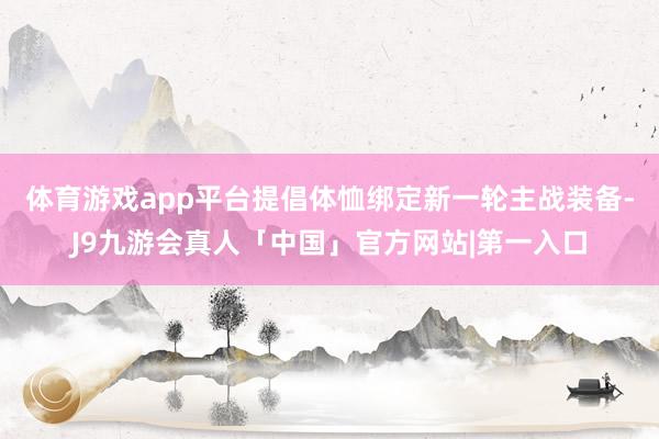 体育游戏app平台提倡体恤绑定新一轮主战装备-J9九游会真人「中国」官方网站|第一入口