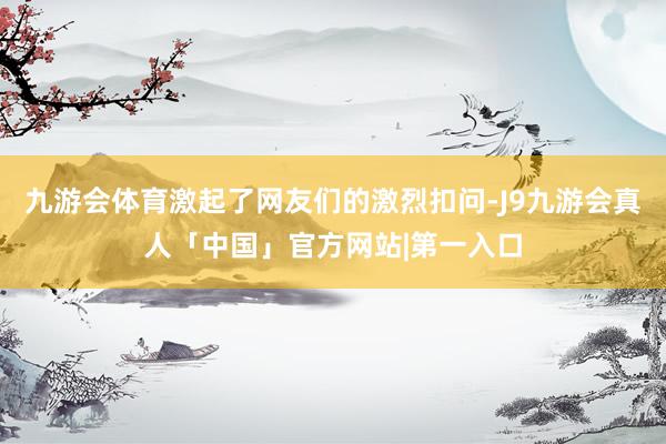 九游会体育激起了网友们的激烈扣问-J9九游会真人「中国」官方网站|第一入口