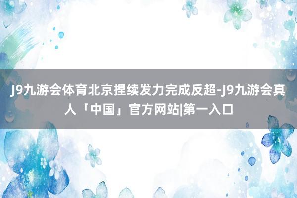 J9九游会体育北京捏续发力完成反超-J9九游会真人「中国」官方网站|第一入口