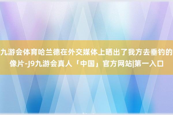 九游会体育哈兰德在外交媒体上晒出了我方去垂钓的像片-J9九游会真人「中国」官方网站|第一入口