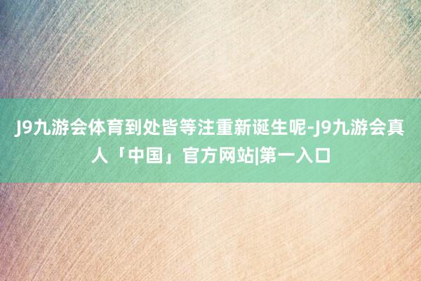 J9九游会体育到处皆等注重新诞生呢-J9九游会真人「中国」官方网站|第一入口