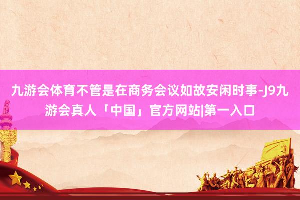 九游会体育不管是在商务会议如故安闲时事-J9九游会真人「中国」官方网站|第一入口