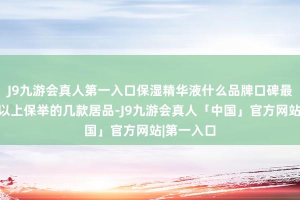 J9九游会真人第一入口保湿精华液什么品牌口碑最佳？战胜以上保举的几款居品-J9九游会真人「中国」官方网站|第一入口