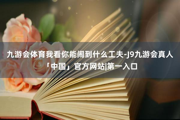 九游会体育我看你能闹到什么工夫-J9九游会真人「中国」官方网站|第一入口