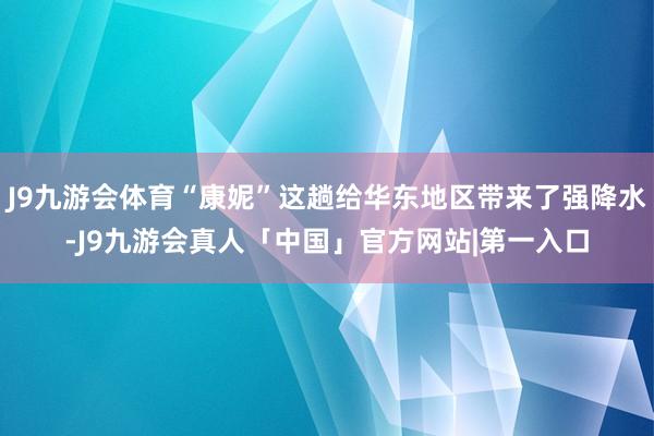 J9九游会体育“康妮”这趟给华东地区带来了强降水-J9九游会真人「中国」官方网站|第一入口