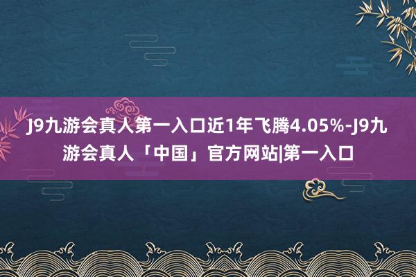 J9九游会真人第一入口近1年飞腾4.05%-J9九游会真人「中国」官方网站|第一入口