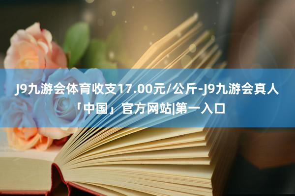 J9九游会体育收支17.00元/公斤-J9九游会真人「中国」官方网站|第一入口