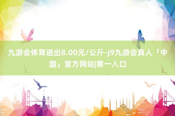 九游会体育进出8.00元/公斤-J9九游会真人「中国」官方网站|第一入口