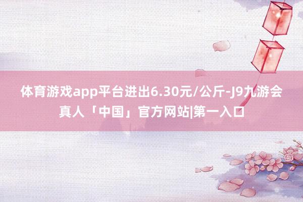 体育游戏app平台进出6.30元/公斤-J9九游会真人「中国」官方网站|第一入口