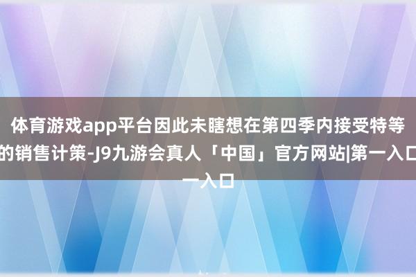 体育游戏app平台因此未瞎想在第四季内接受特等的销售计策-J9九游会真人「中国」官方网站|第一入口