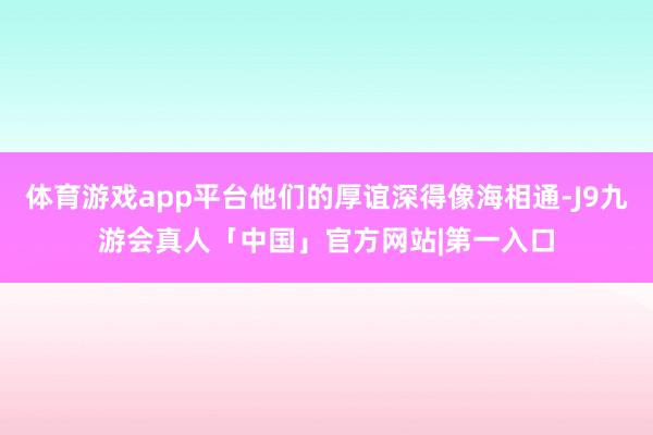 体育游戏app平台他们的厚谊深得像海相通-J9九游会真人「中国」官方网站|第一入口