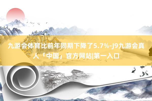 九游会体育比前年同期下降了5.7%-J9九游会真人「中国」官方网站|第一入口