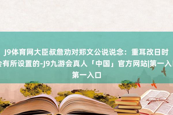 J9体育网大臣叔詹劝对郑文公说说念：重耳改日时会有所设置的-J9九游会真人「中国」官方网站|第一入口