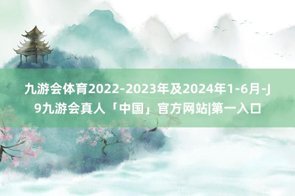 九游会体育2022-2023年及2024年1-6月-J9九游会真人「中国」官方网站|第一入口