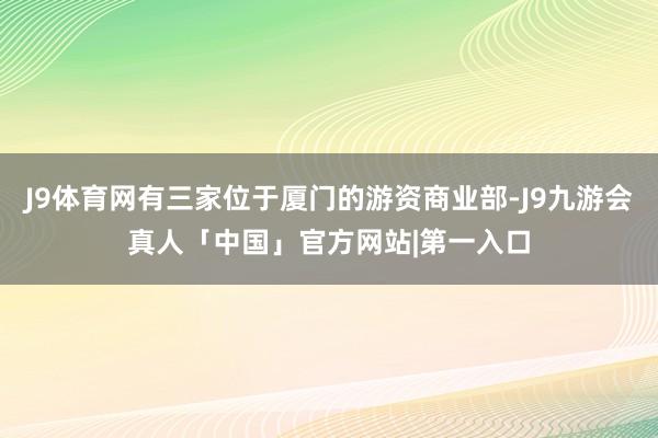 J9体育网有三家位于厦门的游资商业部-J9九游会真人「中国」官方网站|第一入口