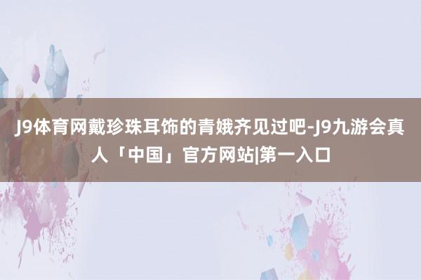 J9体育网戴珍珠耳饰的青娥齐见过吧-J9九游会真人「中国」官方网站|第一入口