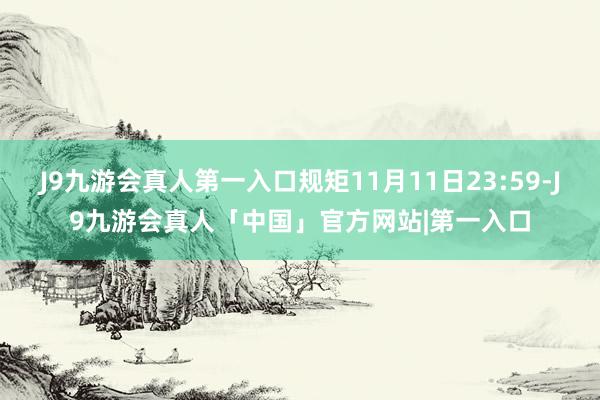 J9九游会真人第一入口规矩11月11日23:59-J9九游会真人「中国」官方网站|第一入口