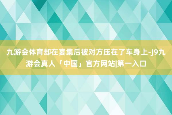 九游会体育却在宴集后被对方压在了车身上-J9九游会真人「中国」官方网站|第一入口