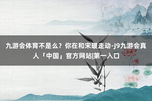 九游会体育不是么？你在和宋暖走动-J9九游会真人「中国」官方网站|第一入口