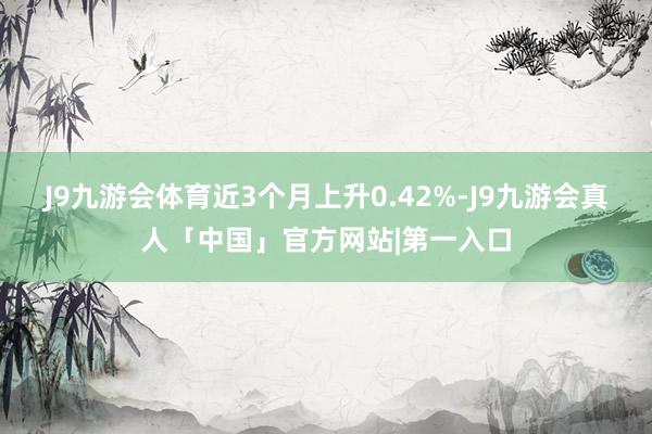 J9九游会体育近3个月上升0.42%-J9九游会真人「中国」官方网站|第一入口