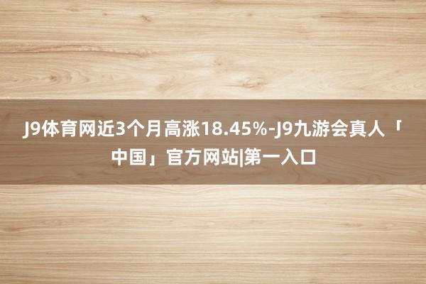 J9体育网近3个月高涨18.45%-J9九游会真人「中国」官方网站|第一入口