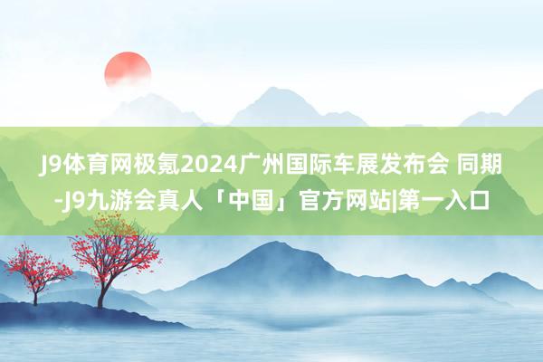 J9体育网　　极氪2024广州国际车展发布会 　　同期-J9九游会真人「中国」官方网站|第一入口