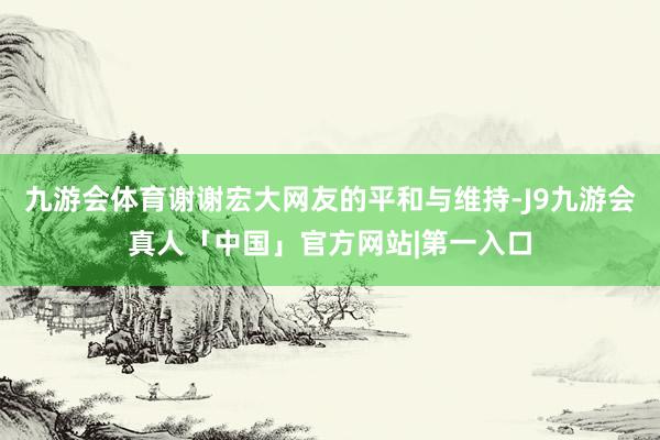 九游会体育谢谢宏大网友的平和与维持-J9九游会真人「中国」官方网站|第一入口