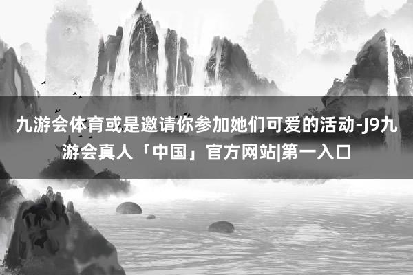 九游会体育或是邀请你参加她们可爱的活动-J9九游会真人「中国」官方网站|第一入口