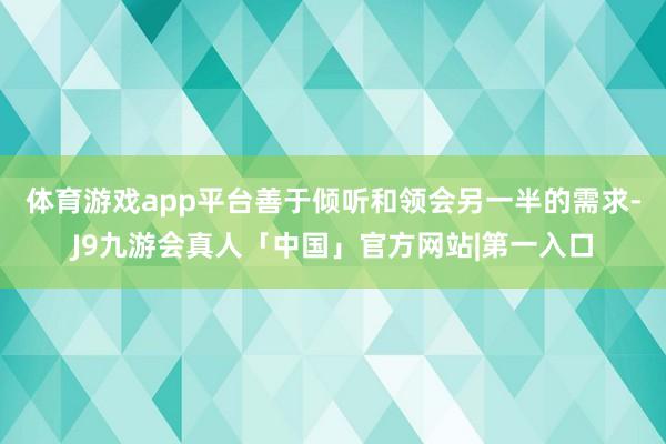 体育游戏app平台善于倾听和领会另一半的需求-J9九游会真人「中国」官方网站|第一入口