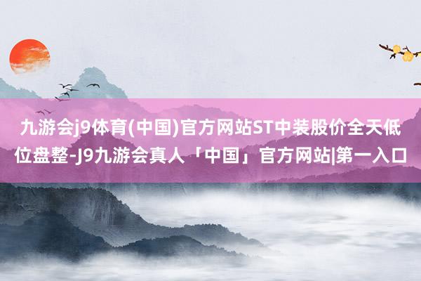 九游会j9体育(中国)官方网站ST中装股价全天低位盘整-J9九游会真人「中国」官方网站|第一入口