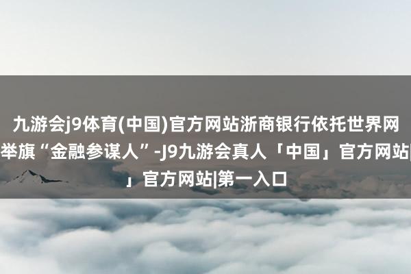 九游会j9体育(中国)官方网站浙商银行依托世界网点布局和举旗“金融参谋人”-J9九游会真人「中国」官方网站|第一入口