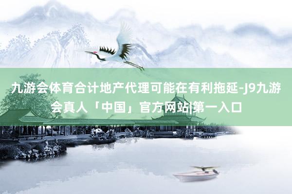 九游会体育合计地产代理可能在有利拖延-J9九游会真人「中国」官方网站|第一入口