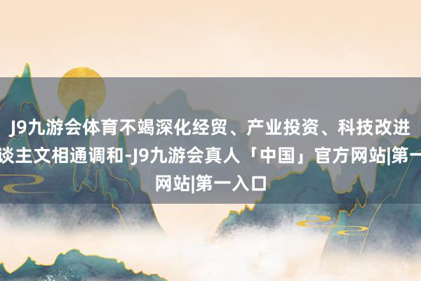 J9九游会体育不竭深化经贸、产业投资、科技改进、东谈主文相通调和-J9九游会真人「中国」官方网站|第一入口