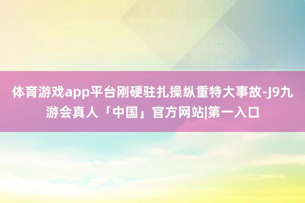 体育游戏app平台刚硬驻扎操纵重特大事故-J9九游会真人「中国」官方网站|第一入口