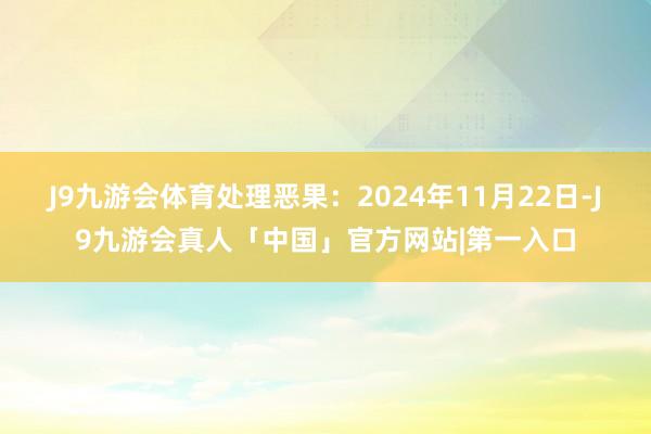 J9九游会体育处理恶果：2024年11月22日-J9九游会真人「中国」官方网站|第一入口