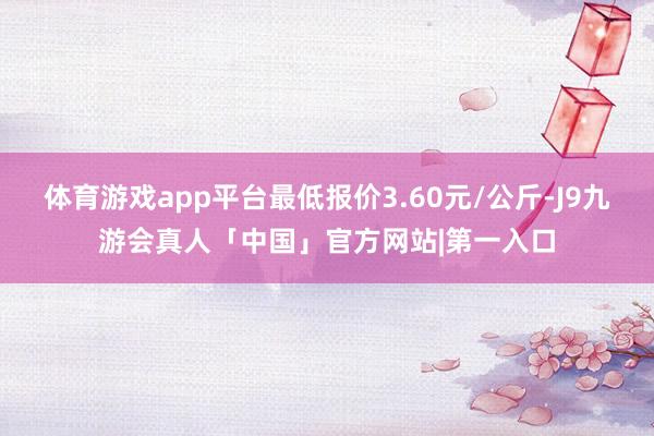 体育游戏app平台最低报价3.60元/公斤-J9九游会真人「中国」官方网站|第一入口