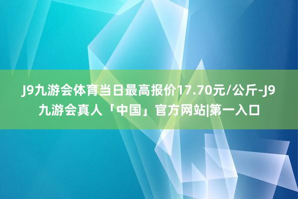 J9九游会体育当日最高报价17.70元/公斤-J9九游会真人「中国」官方网站|第一入口