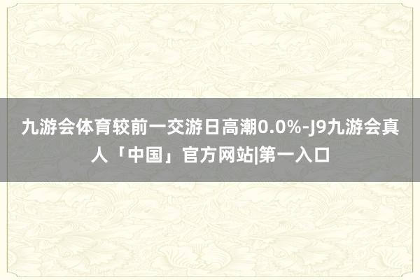 九游会体育较前一交游日高潮0.0%-J9九游会真人「中国」官方网站|第一入口