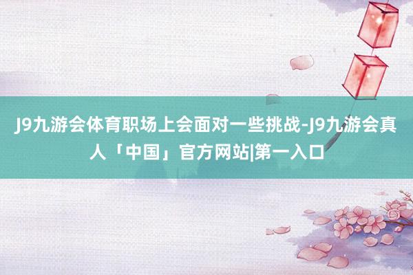 J9九游会体育职场上会面对一些挑战-J9九游会真人「中国」官方网站|第一入口