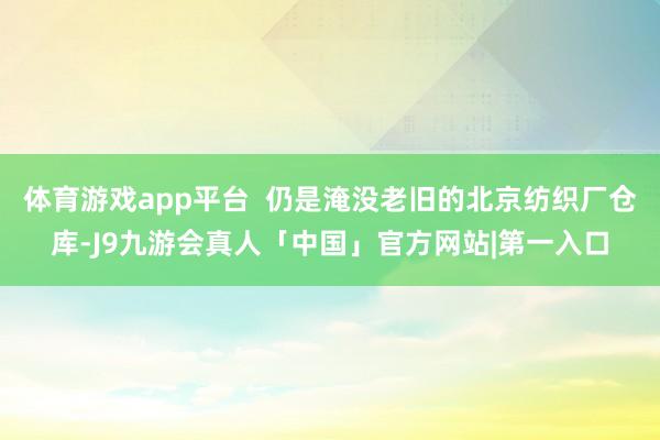 体育游戏app平台  仍是淹没老旧的北京纺织厂仓库-J9九游会真人「中国」官方网站|第一入口