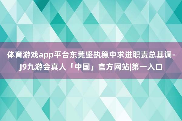 体育游戏app平台东莞坚执稳中求进职责总基调-J9九游会真人「中国」官方网站|第一入口