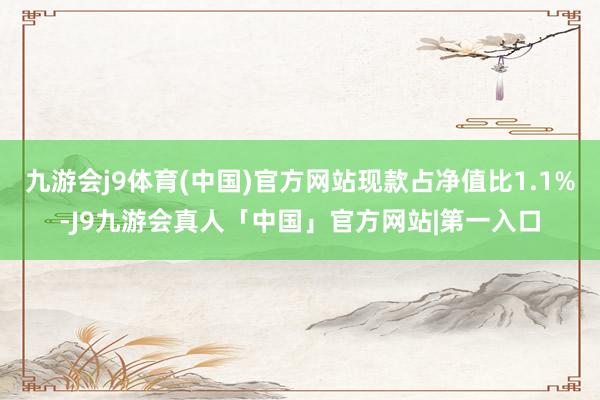 九游会j9体育(中国)官方网站现款占净值比1.1%-J9九游会真人「中国」官方网站|第一入口