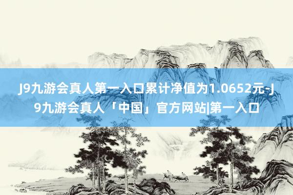 J9九游会真人第一入口累计净值为1.0652元-J9九游会真人「中国」官方网站|第一入口