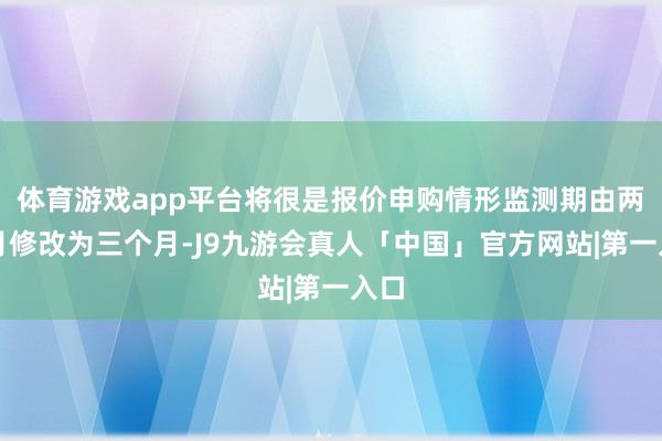 体育游戏app平台将很是报价申购情形监测期由两个月修改为三个月-J9九游会真人「中国」官方网站|第一入口