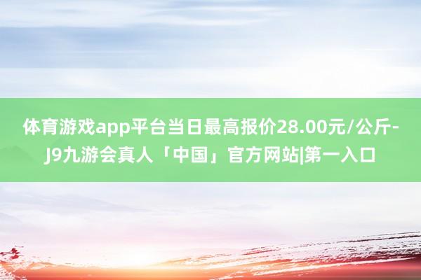 体育游戏app平台当日最高报价28.00元/公斤-J9九游会真人「中国」官方网站|第一入口